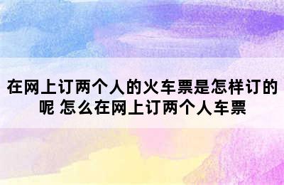 在网上订两个人的火车票是怎样订的呢 怎么在网上订两个人车票